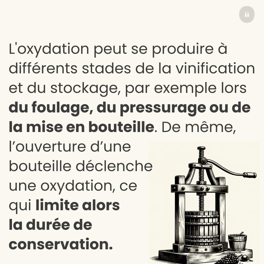 L'ossidazione può verificarsi in diverse fasi della vinificazione e della conservazione, ad esempio durante la pigiatura, la pressatura o l'imbottigliamento. Allo stesso modo, l'apertura di una bottiglia innesca un'ossidazione, riducendo la durata di conservazione.  
